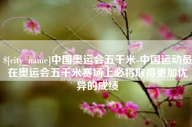 莱芜中国奥运会五千米-中国运动员在奥运会五千米赛场上必将取得更加优异的成绩