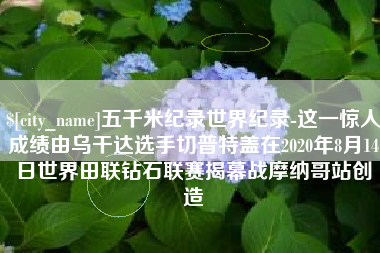 莱芜五千米纪录世界纪录-这一惊人成绩由乌干达选手切普特盖在2020年8月14日世界田联钻石联赛揭幕战摩纳哥站创造