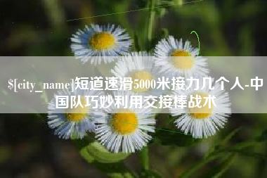 莱芜短道速滑5000米接力几个人-中国队巧妙利用交接棒战术