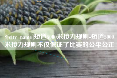 莱芜短道5000米接力规则-短道5000米接力规则不仅保证了比赛的公平公正