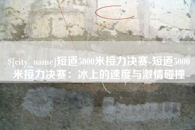 莱芜短道5000米接力决赛-短道5000米接力决赛：冰上的速度与激情碰撞