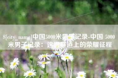 莱芜中国5000米男子记录-中国 5000 米男子记录：速滑赛道上的荣耀征程