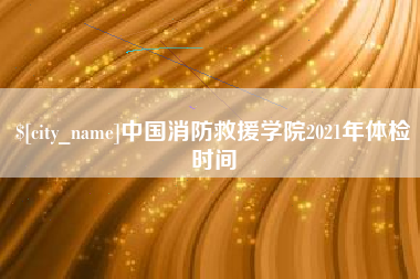 莱芜中国消防救援学院2021年体检时间