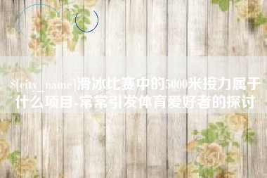 莱芜滑冰比赛中的5000米接力属于什么项目-常常引发体育爱好者的探讨