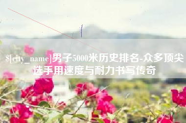 莱芜男子5000米历史排名-众多顶尖选手用速度与耐力书写传奇