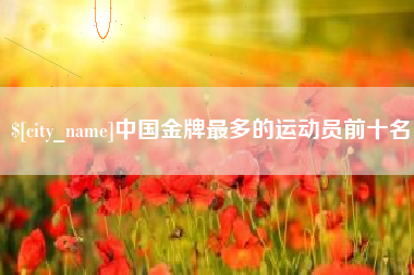 莱芜中国金牌最多的运动员前十名