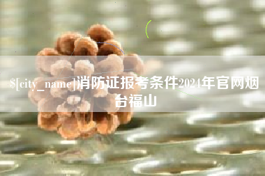 莱芜消防证报考条件2024年官网烟台福山